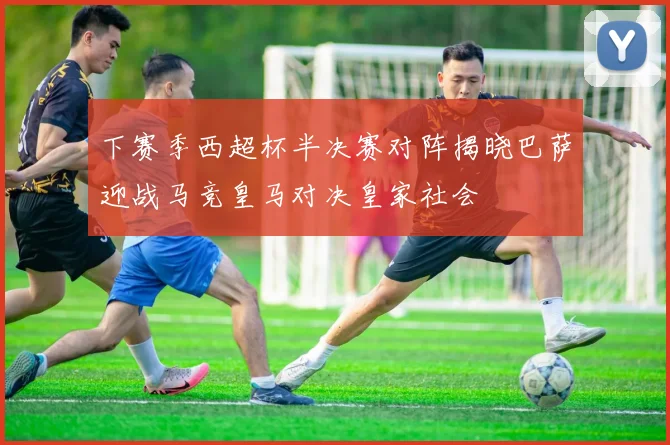 下赛季西超杯半决赛对阵揭晓巴萨迎战马竞皇马对决皇家社会