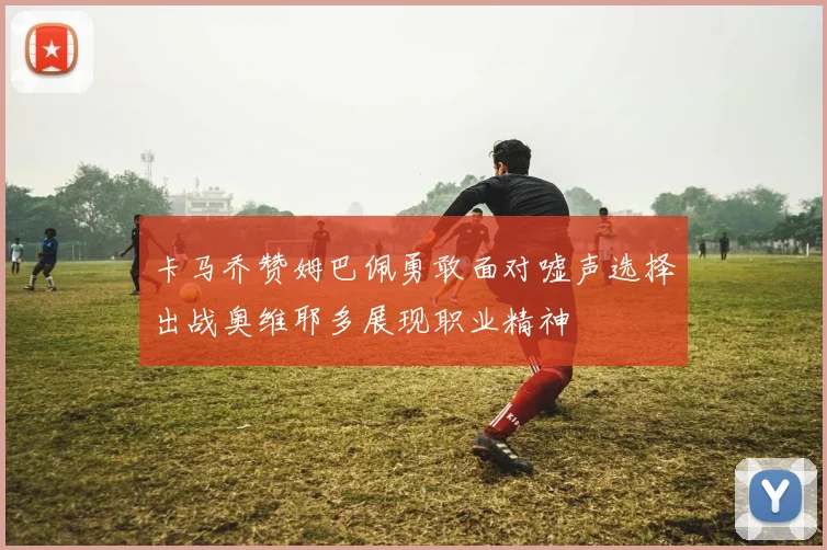 卡马乔赞姆巴佩勇敢面对嘘声选择出战奥维耶多展现职业精神