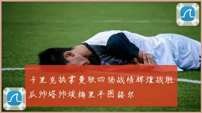 卡里克执掌曼联四场战绩辉煌战胜瓜帅塔帅埃梅里平图赫尔