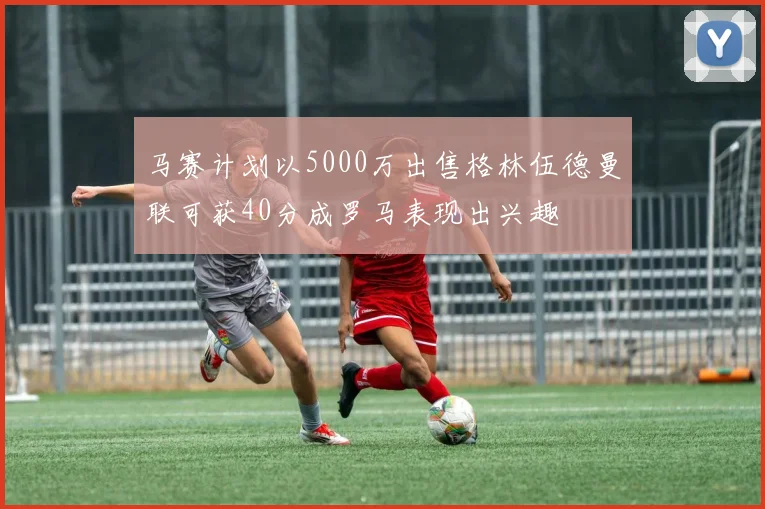 马赛计划以5000万出售格林伍德曼联可获40分成罗马表现出兴趣