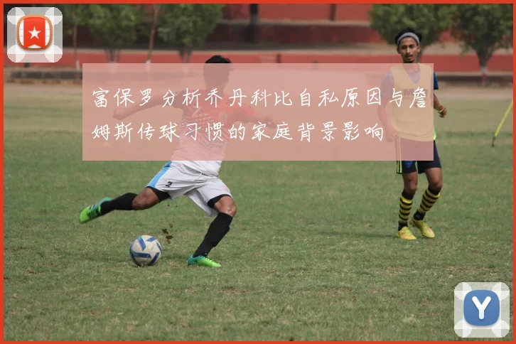富保罗分析乔丹科比自私原因与詹姆斯传球习惯的家庭背景影响