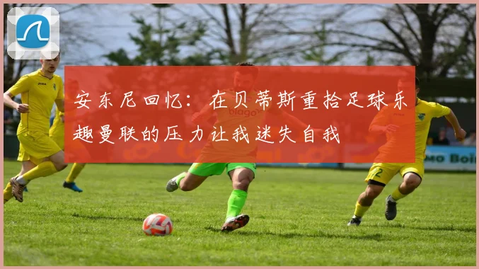 安东尼回忆：在贝蒂斯重拾足球乐趣曼联的压力让我迷失自我