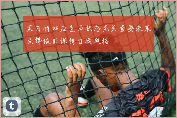莱万特回应皇马状态无关紧要未来交锋依旧保持自我风格