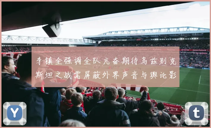 李镇全强调全队亢奋期待乌兹别克斯坦之战需屏蔽外界声音与舆论影响