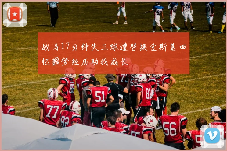 战马17分钟失三球遭替换金斯基回忆噩梦经历助我成长