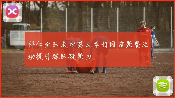 拜仁全队友谊赛后举行团建聚餐活动提升球队凝聚力
