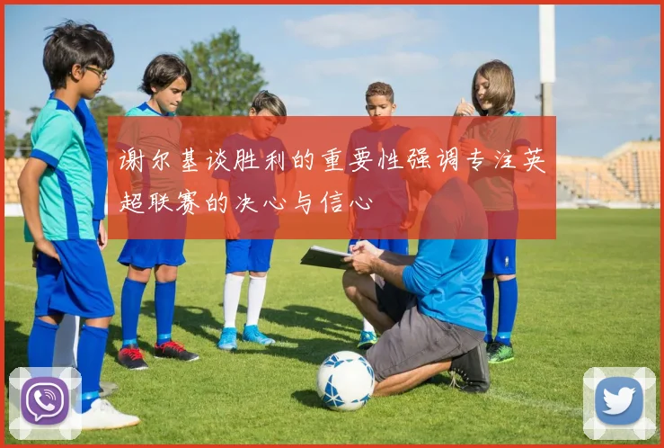 谢尔基谈胜利的重要性强调专注英超联赛的决心与信心