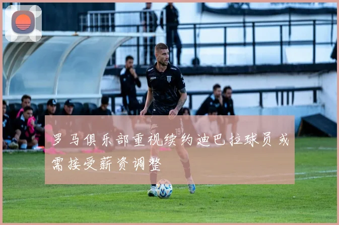 罗马俱乐部重视续约迪巴拉球员或需接受薪资调整