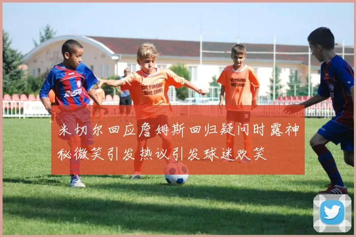 米切尔回应詹姆斯回归疑问时露神秘微笑引发热议引发球迷欢笑
