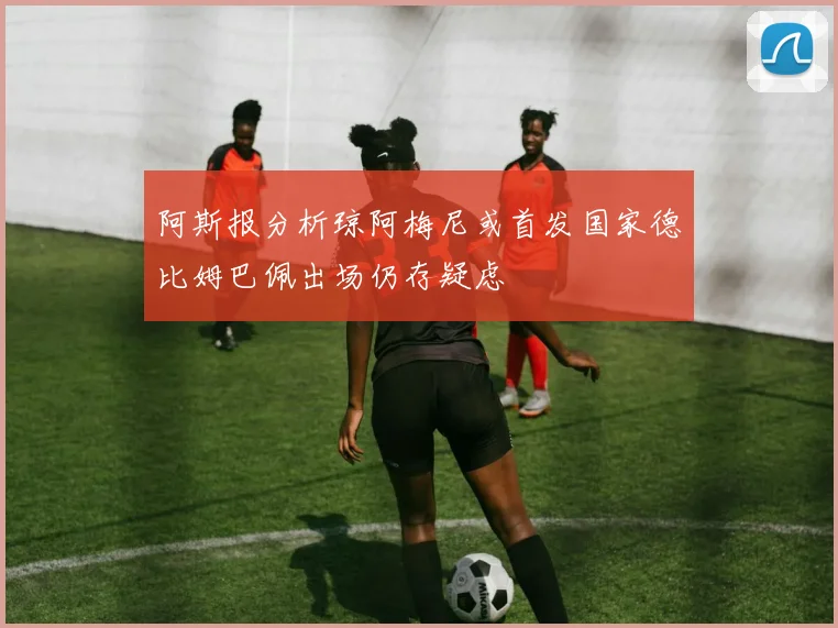 阿斯报分析琼阿梅尼或首发国家德比姆巴佩出场仍存疑虑