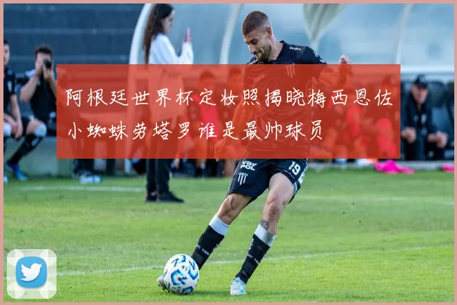 阿根廷世界杯定妆照揭晓梅西恩佐小蜘蛛劳塔罗谁是最帅球员