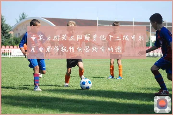 专家分析若太阳薪资低于土线可利用非奢侈税特例签约肯纳德